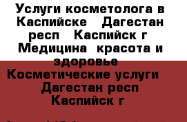 Услуги косметолога в Каспийске - Дагестан респ., Каспийск г. Медицина, красота и здоровье » Косметические услуги   . Дагестан респ.,Каспийск г.